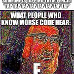 EEEEEEEEEEEEEEEEEE | WHAT NORMAL PEOPLE HEAR WHEN SOMEONE IS TAPPING THEIR PENCIL: *TAP TAP TAP TAP TAP TAP TAP TAP*; WHAT PEOPLE WHO KNOW MORSE CODE HEAR: | image tagged in eeeeeeeeeeeeeeeeee | made w/ Imgflip meme maker