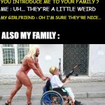 ok I exaggerate... I don't have a girlfriend | MY GIRLFRIEND : WHY DON'T YOU INTRODUCE ME TO YOUR FAMILY ? ME : UH... THEY'RE A LITTLE WEIRD; MY GIRLFRIEND : OH I'M SURE THEY'RE NICE... ALSO MY FAMILY : | image tagged in weird wheelchair | made w/ Imgflip meme maker