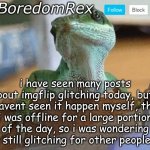 BoredomRex announcement template | i have seen many posts about imgflip glitching today, but i havent seen it happen myself, tho i was offline for a large portion of the day, so i was wondering is it still glitching for other people rn? | image tagged in boredomrex announcement template | made w/ Imgflip meme maker