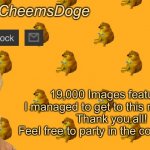 19,000 Images featured | 19,000 Images featured!
I managed to get to this milestone.
Thank you all!
Feel free to party in the comments. :) | image tagged in new justacheemsdoge announcement template,imgflip,party,memes,funny | made w/ Imgflip meme maker