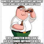 4th of July | LOST HIKERS SURVIVE 3 MINUTES WITHOUT AIR, 3 DAYS WITHOUT WATER AND 3 WEEKS WITHOUT FOOD; THIS SUMBITCH HERE CAN'T GO 3 SECONDS WITHOUT A BEER
HAPPY 4TH OF JULY EVERYBODY !!!!!!! | image tagged in funny memes | made w/ Imgflip meme maker