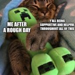 Thank you guys so much! Life has been tough recently but you've helped so much. Remember, you are loved! | Y'ALL BEING SUPPORTIVE AND HELPFUL THROUGHOUT ALL OF THIS; ME AFTER A ROUGH DAY | image tagged in creeper,cats,hug,thank you,you are a good man thank you | made w/ Imgflip meme maker