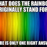 There is only one true answer to this | WHAT DOES THE RAINBOW ORIGINALLY STAND FOR? THERE IS ONLY ONE RIGHT ANSWER | image tagged in rainbow background | made w/ Imgflip meme maker