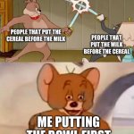 bowl | PEOPLE THAT PUT THE CEREAL BEFORE THE MILK; PEOPLE THAT PUT THE MILK BEFORE THE CEREAL; ME PUTTING THE BOWL FIRST | image tagged in tom and jerry swordfight,people that puts the cereal first,people that put the milk first | made w/ Imgflip meme maker