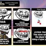 Super Smash Bros Ultimate Custom Character Moveset | kick
its normal; TROLLED
this move can troll theplayer and they will get trolled; HYPER TROLL
This move can ko the player by doing a hyper punch; Get over here 
this move can bring the person to you; LASEREYES
this move can shoot the player | image tagged in super smash bros ultimate custom character moveset | made w/ Imgflip meme maker