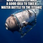 Why tho | WHO THOUGHT IT WAS A GOOD IDEA TO TAKE A WATER BOTTLE TO THE TITANIC | image tagged in oceangate 2 | made w/ Imgflip meme maker