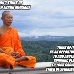 meditation meme, meditate, spinning plates | DON'T THINK OF IT AS AN ERROR MESSAGE; THINK OF IT AS AN OPPORTUNITY... TO ADD ANOTHER SPINNING PLATE TO YOUR GROWING STACK OF SPINNING PLATES | image tagged in buddhist monk meditating | made w/ Imgflip meme maker