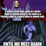 My most recent shower thought ? | A GINGER BREAD MAN LIVING IN A HOUSE MADE OF GINGER BREAD IS THE SAME AS A PERSON LIVING IN A HOUSE MADE OF HUMAN SKIN. UNTIL WE MEET AGAIN | image tagged in he man skeleton advices,shower thoughts | made w/ Imgflip meme maker