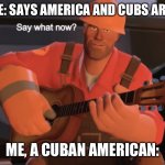 say whaAAAAAAAat | SOMEONE: SAYS AMERICA AND CUBS ARE RIVALS; ME, A CUBAN AMERICAN: | image tagged in say what now | made w/ Imgflip meme maker