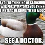 Actual Advice Mallard | IF YOU'RE THINKING OF SEARCHING THE WEB FOR SYMPTOMS YOU THINK YOU HAVE INSTEAD OF GOING TO SEE A DOCTOR   SEE A DOCTOR. | image tagged in actual advice mallard | made w/ Imgflip meme maker