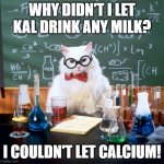 milk | WHY DIDN'T I LET KAL DRINK ANY MILK? I COULDN'T LET CALCIUM! | image tagged in memes,chemistry cat | made w/ Imgflip meme maker