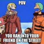 true tho | POV; YOU RAN INTO YOUR FRIEND ON THE STREET | image tagged in ha ha ha | made w/ Imgflip meme maker