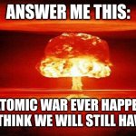 Answer me this: | ANSWER ME THIS:; IF ATOMIC WAR EVER HAPPENS, DO YOU THINK WE WILL STILL HAVE WIFI? | image tagged in atomic bomb,wifi | made w/ Imgflip meme maker