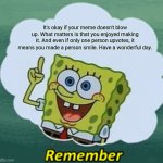 Remember | It's okay if your meme doesn't blow up. What matters is that you enjoyed making it. And even if only one person upvotes, it means you made a person smile. Have a wonderful day. | image tagged in remember,nohitwonder,wholesome,have a wonderful day,upvote | made w/ Imgflip meme maker
