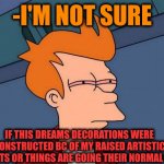 -Am I deserve to watch? | -I'M NOT SURE; IF THIS DREAMS DECORATIONS WERE CONSTRUCTED BC OF MY RAISED ARTISTIC TALENTS OR THINGS ARE GOING THEIR NORMAL WAY | image tagged in stoned fry,field of dreams,building,artist,not sure if,new normal | made w/ Imgflip meme maker