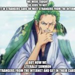 wo | WE WERE TAUGHT AS KIDS TO NOT GET IN STRANGERS CARS OR MEET STRANGERS FROM THE INTERNET; BUT NOW WE LITERALLY SUMMON STRANGERS FROM THE INTERNET AND GET IN THEIR CARS. | image tagged in pensieve zoro,deep thoughts | made w/ Imgflip meme maker