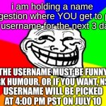 comment at top wins | i am holding a name suggestion where YOU get to pick my username for the next 3 days; THE USERNAME MUST BE FUNNY, DARK HUMOUR, OR IF YOU WANT, NSFW; USERNAME WILL BE PICKED AT 4:00 PM PST ON JULY 10 | image tagged in memes,troll face colored | made w/ Imgflip meme maker