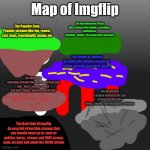 Map of imgflip for guidance | Map of Imgflip; The Miscellaneous Plains
Misc streams like imgflip_bossfights, antiticktoks, relatable_memes_XD, unsee-juice and more; The Popular Zone
Popular streams like fun, repost, cats, dogs, reactiongifs, msmg, etc; The Realm of Gaming
Streams like gaming, minecraft, roblox, terraria, and other games; The War Zone
Opposing streams like furries_stream and anti_furry_society, anime and anti_anime_memes, and all that; The Wasteland
A region devoid of life, full of dead streams like doors_memes and bossfights_streams; The Dark Side Of ImgFlip
An area full of horrible streams that you should never go to, such as politics, horny_stream, and THAT stream, yeah, we dont talk about the ECCHI stream | image tagged in imgflip logo,map,streams | made w/ Imgflip meme maker
