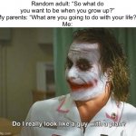 Do I really look like a guy with a plan | Random adult: “So what do you want to be when you grow up?”
My parents: “What are you going to do with your life?”
Me: | image tagged in do i really look like a guy with a plan | made w/ Imgflip meme maker