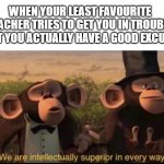 its so funny to see them embarrased | WHEN YOUR LEAST FAVOURITE TEACHER TRIES TO GET YOU IN TROUBLE BUT YOU ACTUALLY HAVE A GOOD EXCUSE | image tagged in we are intellectually superior in every way,funny,memes,teachers,excuses | made w/ Imgflip meme maker