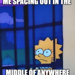 Lisa staring through a window | ME SPACING OUT IN THE; MIDDLE OF ANYWHERE | image tagged in lisa staring through a window | made w/ Imgflip meme maker