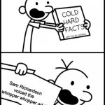 WHOPPER WHOPPER WHOPPER WHOPPER JUNIOR DOUBLE TRIPLE WHOPPER FLAME-GRILLED TASTE WITH PERFECT TOPPERS I RULE THIS DAY LETTUCE MA | Sam Richardson voiced the whopper whopper ad | image tagged in greg heffley cold hard facts,whopper,burger king | made w/ Imgflip meme maker