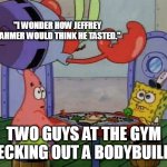 Mr Krabs Jumping On Table | "I WONDER HOW JEFFREY DAHMER WOULD THINK HE TASTED."; TWO GUYS AT THE GYM CHECKING OUT A BODYBUILDER | image tagged in mr krabs jumping on table,jeffrey dahmer,bodybuilding,gym memes | made w/ Imgflip meme maker