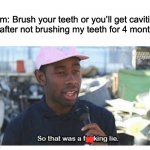 ik you can get cavities but its a meme, im joking | Mom: Brush your teeth or you’ll get cavities
Me after not brushing my teeth for 4 months: | image tagged in so that was a f---ing lie | made w/ Imgflip meme maker