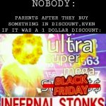 Mum: "oh my god! It costs one dollar less than before! I'm gonna buy 30 of them!" | NOBODY:; PARENTS AFTER THEY BUY SOMETHING IN DISCOUNT,EVEN IF IT WAS A 1 DOLLAR DISCOUNT: | image tagged in ultra super mega black friday infernal stonks,memes,parents,prices,stonks | made w/ Imgflip meme maker