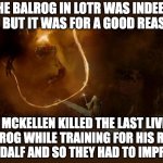CGI | THE BALROG IN LOTR WAS INDEED CGI, BUT IT WAS FOR A GOOD REASON:; IAN MCKELLEN KILLED THE LAST LIVING BALROG WHILE TRAINING FOR HIS ROLE AS GANDALF AND SO THEY HAD TO IMPROVISE. | image tagged in gandalf and balrog,lotr,fun | made w/ Imgflip meme maker