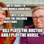 Melinda & Bill Gates | WE'D TRAVEL TO THIRD WORLD COUNTRIES.                          
     THEY LET US GIVE THE CHILDREN INJECTIONS. BILL PLAYS THE DOCTOR AND I PLAY THE NURSE. | image tagged in melinda bill gates | made w/ Imgflip meme maker