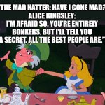 Mad Hatter | “THE MAD HATTER: HAVE I GONE MAD?
ALICE KINGSLEY: I'M AFRAID SO. YOU'RE ENTIRELY BONKERS. BUT I'LL TELL YOU A SECRET. ALL THE BEST PEOPLE ARE.” | image tagged in alice mad hatter,alice,mad,crazy people,adventure | made w/ Imgflip meme maker