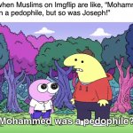 Why admit it lol | Atheists when Muslims on Imgflip are like, “Mohammed may
have been a pedophile, but so was Joseph!”; Mohammed was a pedophile? | image tagged in you kiss your dad on the mouth,muslims,islam,christianity,atheism,pedophiles | made w/ Imgflip meme maker