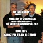 epstein and gates | THE VACCINES DIDN'T WORK?                                        
   THAT SUCKS. WE WORKED REALLY HARD ON MAKING THOSE. 
 OUR MODIFIED MOSQUITOES WILL FIX IT. TRUTH IS CRAZIER THAN FICTION. | image tagged in epstein and gates | made w/ Imgflip meme maker