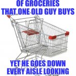 Old people... if you are bored, please do not wander the grocery stores. There are so many other places to go! | THE EXACT NUMBER OF GROCERIES THAT ONE OLD GUY BUYS; YET HE GOES DOWN EVERY AISLE LOOKING INTENTLY AT EVERY ITEM | image tagged in shopping cart,old,grocery store,wandering,wasting time,bored | made w/ Imgflip meme maker