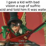 Come on, a little tomfoolery ain't that bad! | I gave a kid with bad vision a cup of sulfric acid and told him it was water | image tagged in come on how bad can i possibly be,funny,the lorax,front page plz | made w/ Imgflip meme maker