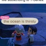 Meme #85 | Me subscribing to T-Series: | image tagged in the ocean is thirsty,youtube,t-series | made w/ Imgflip meme maker
