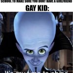 School gay | GAY KID:; WE ARE PUTTING YOU INTO A MAN ONLY SCHOOL TO MAKE SURE YOU DONT HAVE A GIRLFRIEND | image tagged in megamind it s my time to shine,why are you reading the tags | made w/ Imgflip meme maker