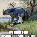 When I was young | WHEN I WAS YOUNG... WE DIDN'T GO LOSING OUR SHIT ONLINE | image tagged in triceratops and kid,and everybody loses their minds,losing their shit,trolling,when i was young | made w/ Imgflip meme maker