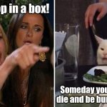 Box facts. | You poop in a box! Someday you're gonna die and be buried in one! | image tagged in girls vs cat,woman yelling at cat,woman yelling at white cat,litter box,coffin,facts | made w/ Imgflip meme maker