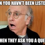 Larry David Shocked | WHEN YOU HAVN'T BEEN LISTENING; AND THEN THEY ASK YOU A QUESTION | image tagged in larry david shocked | made w/ Imgflip meme maker