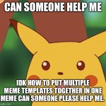 HELP PLEASE | CAN SOMEONE HELP ME; IDK HOW TO PUT MULTIPLE MEME TEMPLATES TOGETHER IN ONE MEME CAN SOMEONE PLEASE HELP ME. | image tagged in surprised pikachu higher quality,help,help me,please,please help me | made w/ Imgflip meme maker