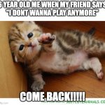 NOOOO | 6 YEAR OLD ME WHEN MY FRIEND SAYS
"I DONT WANNA PLAY ANYMORE"; COME BACK!!!!! | image tagged in weekend noooo come back come back,cats,come back | made w/ Imgflip meme maker