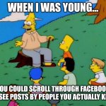 Facebook | WHEN I WAS YOUNG... YOU COULD SCROLL THROUGH FACEBOOK AND SEE POSTS BY PEOPLE YOU ACTUALLY KNEW! | image tagged in back in my day,funny,funny memes,facebook,social media | made w/ Imgflip meme maker