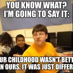 You know what? I'm about to say it | YOU KNOW WHAT? I'M GOING TO SAY IT:; YOUR CHILDHOOD WASN'T BETTER THAN OURS. IT WAS JUST DIFFERENT. | image tagged in you know what i'm about to say it | made w/ Imgflip meme maker