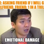 Emotional damage | ME: ASKING FRIEND IF I WILL GET A GIRLFRIEND. FRIEND: 1 IN A TRILLION. | image tagged in emotional damage | made w/ Imgflip meme maker