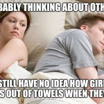 I bet he's thinking about other girls | HE'S PROBABLY THINKING ABOUT OTHER GIRLS; I STILL HAVE NO IDEA HOW GIRLS MAKE HATS OUT OF TOWELS WHEN THEY SHOWER | image tagged in i bet he's thinking about other girls | made w/ Imgflip meme maker