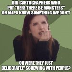 Philosophanna | DID CARTOGRAPHERS WHO PUT "HERE THERE BE MONSTERS" ON MAPS KNOW SOMETHING WE DON'T; OR WERE THEY JUST DELIBERATELY SCREWING WITH PEOPLE? | image tagged in philosophanna | made w/ Imgflip meme maker