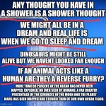 making one because flick7 wont | ANY THOUGHT YOU HAVE IN A SHOWER IS A SHOWER THOUGHT; WE MIGHT ALL BE IN A DREAM AND REAL LIFE IS WHEN WE GO TO SLEEP AND DREAM; DINOSAURS MIGHT BE STILL ALIVE BUT WE HAVENT LOOKED FAR ENOUGH; IF AN ANIMAL ACTS LIKE A HUMAN ARE THEY A REVERSE FURRY? MORE THAN 80 PERCENT OF THE OCEAN HAS NEVER BEEN MAPPED, EXPLORED, OR EVEN SEEN BY HUMANS. A FAR GREATER PERCENTAGE OF THE SURFACES OF THE MOON AND THE PLANET MARS HAS BEEN MAPPED AND STUDIED THAN OF OUR OWN OCEAN FLOOR. | image tagged in shower thoughts | made w/ Imgflip meme maker