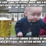 *burrrrp* | WE DIDN'T HAVE THE INTERNET WHEN I WAS A KID, OUR PARENTS KICKED US OUT UNTIL THE STREETLIGHTS CAME ON; AND THE WEAKEST AMONG US ENDED UP ON UNSOLVED MYSTERIES LIKE MOTHER NATURE INTENDED | image tagged in drunk kid,memes,funny,fun | made w/ Imgflip meme maker